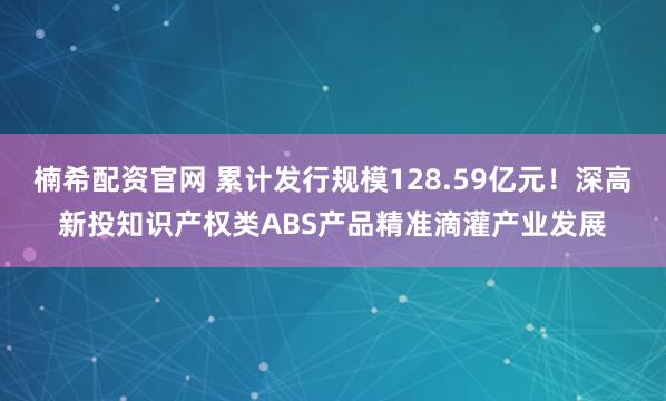 楠希配资官网 累计发行规模128.59亿元！深高新投知识产权类ABS产品精准滴灌产业发展