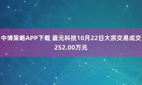 中博策略APP下载 嘉元科技10月22日大宗交易成交252.00万元