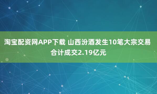 淘宝配资网APP下载 山西汾酒发生10笔大宗交易 合计成交2.19亿元