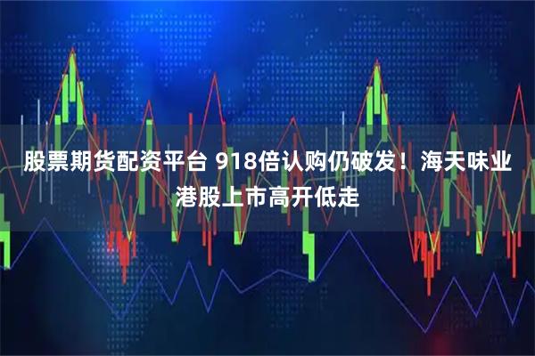 股票期货配资平台 918倍认购仍破发！海天味业港股上市高开低走