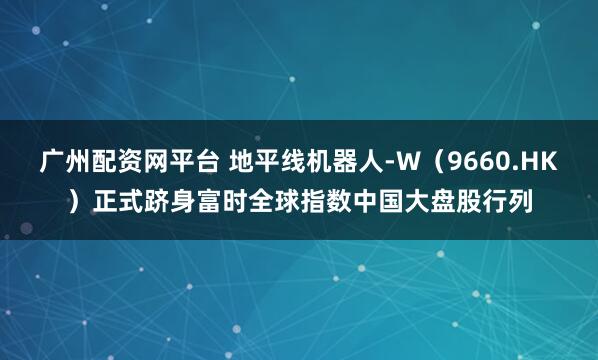 广州配资网平台 地平线机器人-W（9660.HK）正式跻身富时全球指数中国大盘股行列