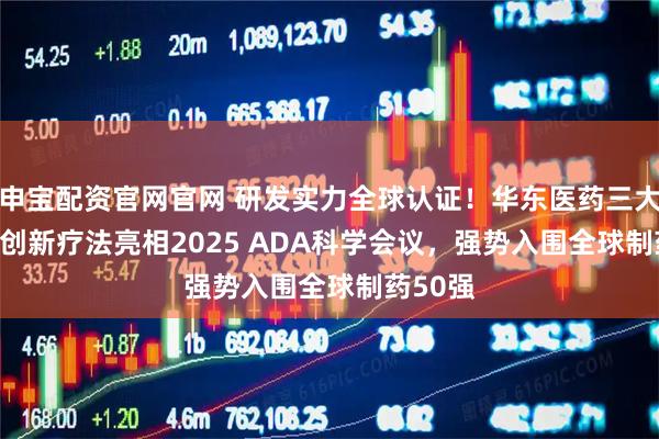 申宝配资官网官网 研发实力全球认证！华东医药三大GLP-1创新疗法亮相2025 ADA科学会议，强势入围全球制药50强