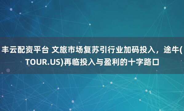 丰云配资平台 文旅市场复苏引行业加码投入，途牛(TOUR.US)再临投入与盈利的十字路口