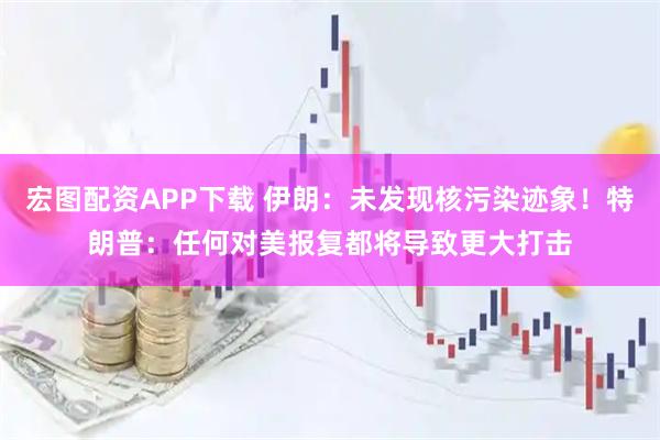 宏图配资APP下载 伊朗：未发现核污染迹象！特朗普：任何对美报复都将导致更大打击