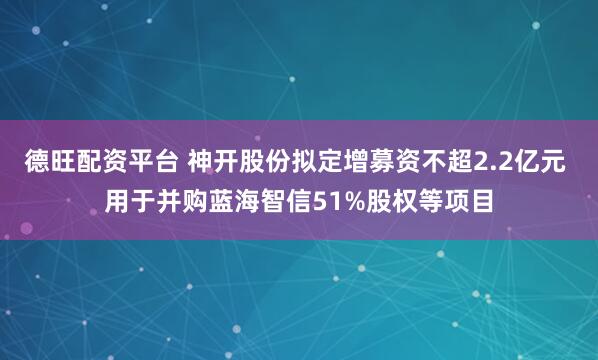 德旺配资平台 神开股份拟定增募资不超2.2亿元 用于并购蓝海智信51%股权等项目