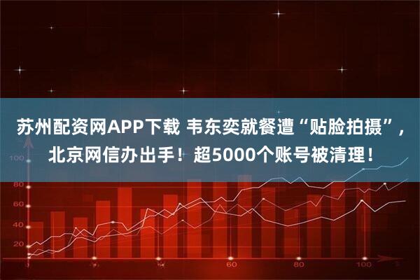 苏州配资网APP下载 韦东奕就餐遭“贴脸拍摄”，北京网信办出手！超5000个账号被清理！
