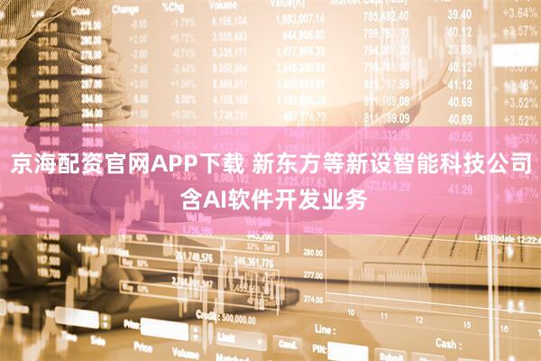 京海配资官网APP下载 新东方等新设智能科技公司 含AI软件开发业务