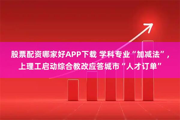 股票配资哪家好APP下载 学科专业“加减法”，上理工启动综合教改应答城市“人才订单”