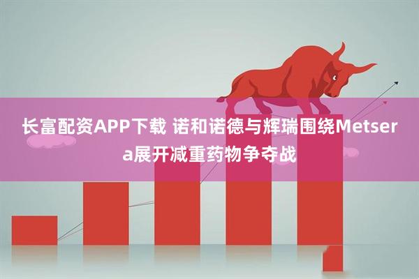 长富配资APP下载 诺和诺德与辉瑞围绕Metsera展开减重药物争夺战