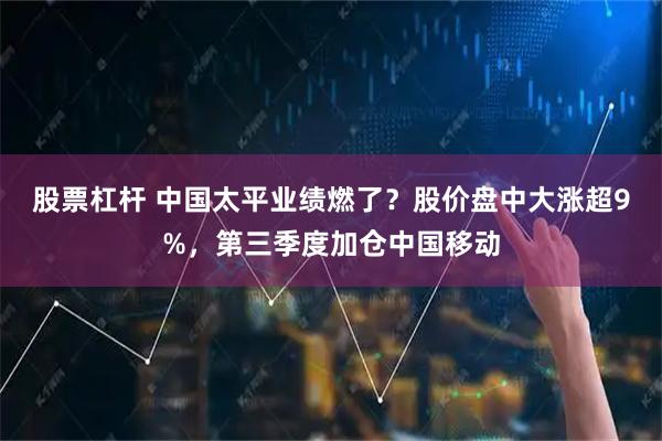 股票杠杆 中国太平业绩燃了？股价盘中大涨超9%，第三季度加仓中国移动