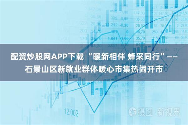 配资炒股网APP下载 “暖新相伴 蜂采同行”——石景山区新就业群体暖心市集热闹开市