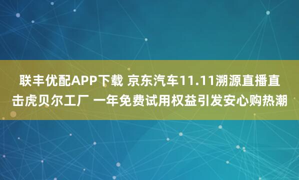 联丰优配APP下载 京东汽车11.11溯源直播直击虎贝尔工厂 一年免费试用权益引发安心购热潮