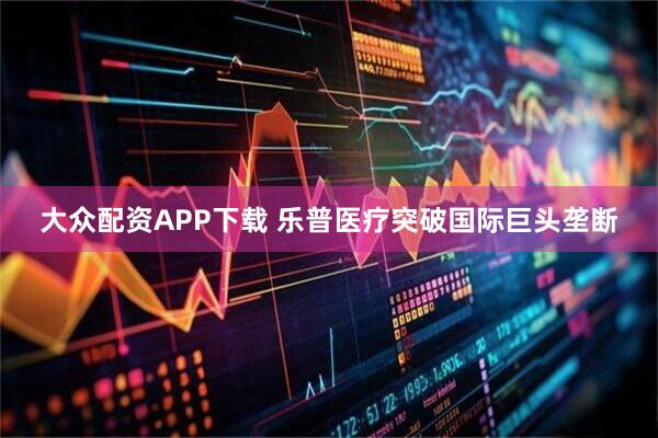大众配资APP下载 乐普医疗突破国际巨头垄断