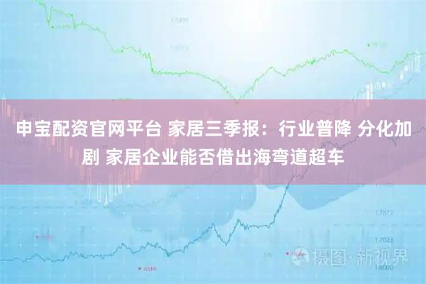 申宝配资官网平台 家居三季报：行业普降 分化加剧 家居企业能否借出海弯道超车