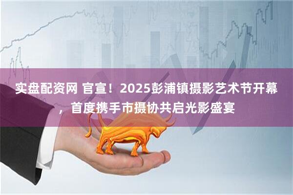 实盘配资网 官宣！2025彭浦镇摄影艺术节开幕，首度携手市摄协共启光影盛宴