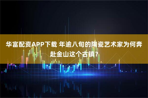 华富配资APP下载 年逾八旬的陶瓷艺术家为何奔赴金山这个古镇？