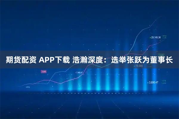 期货配资 APP下载 浩瀚深度：选举张跃为董事长