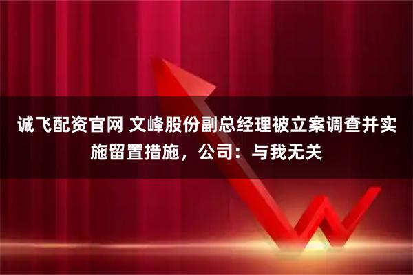 诚飞配资官网 文峰股份副总经理被立案调查并实施留置措施，公司：与我无关