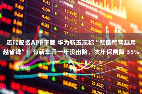 还能配资APP下载 华为靳玉志称“乾崑智驾越用越省钱”：有新车开一年没出险，次年保费降 35%