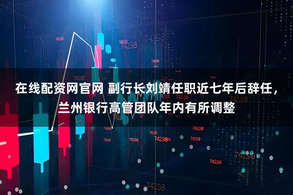 在线配资网官网 副行长刘靖任职近七年后辞任，兰州银行高管团队年内有所调整