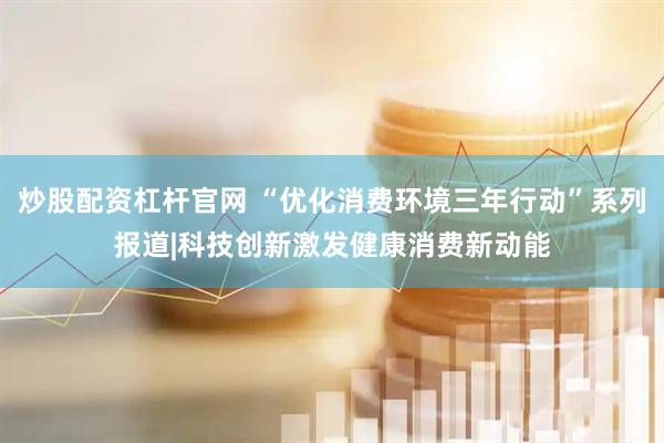 炒股配资杠杆官网 “优化消费环境三年行动”系列报道|科技创新激发健康消费新动能