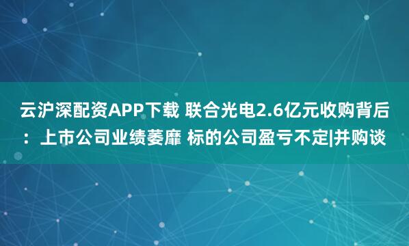 云沪深配资APP下载 联合光电2.6亿元收购背后：上市公司业绩萎靡 标的公司盈亏不定|并购谈