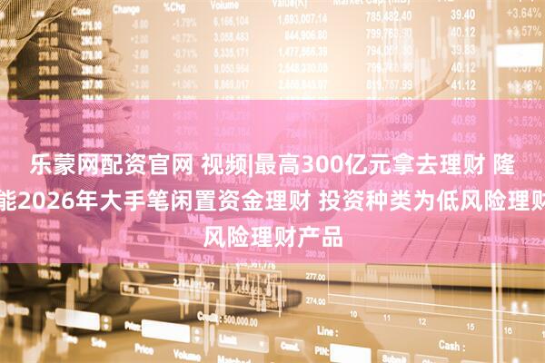 乐蒙网配资官网 视频|最高300亿元拿去理财 隆基绿能2026年大手笔闲置资金理财 投资种类为低风险理财产品