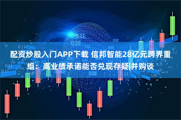 配资炒股入门APP下载 信邦智能28亿元跨界重组：高业绩承诺能否兑现存疑|并购谈