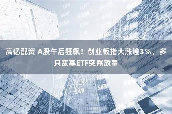 高亿配资 A股午后狂飙！创业板指大涨逾3％，多只宽基ETF突然放量