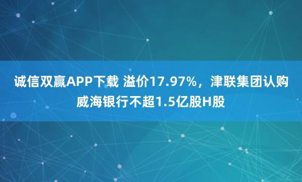 诚信双赢APP下载 溢价17.97%，津联集团认购威海银行不超1.5亿股H股