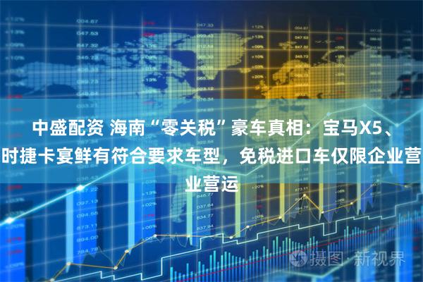 中盛配资 海南“零关税”豪车真相：宝马X5、保时捷卡宴鲜有符合要求车型，免税进口车仅限企业营运