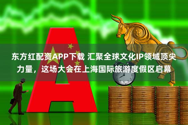 东方红配资APP下载 汇聚全球文化IP领域顶尖力量，这场大会在上海国际旅游度假区启幕