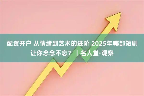配资开户 从情绪到艺术的进阶 2025年哪部短剧让你念念不忘？｜名人堂·观察