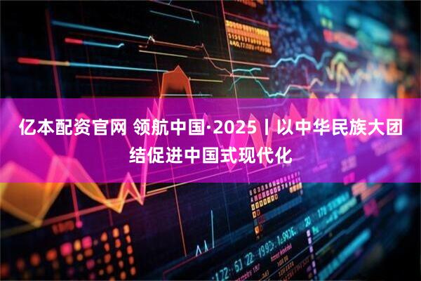 亿本配资官网 领航中国·2025丨以中华民族大团结促进中国式现代化