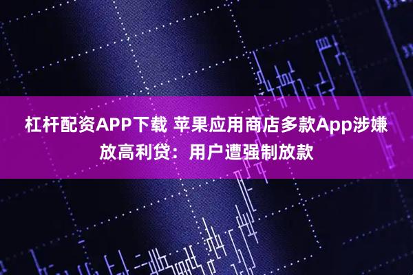 杠杆配资APP下载 苹果应用商店多款App涉嫌放高利贷：用户遭强制放款