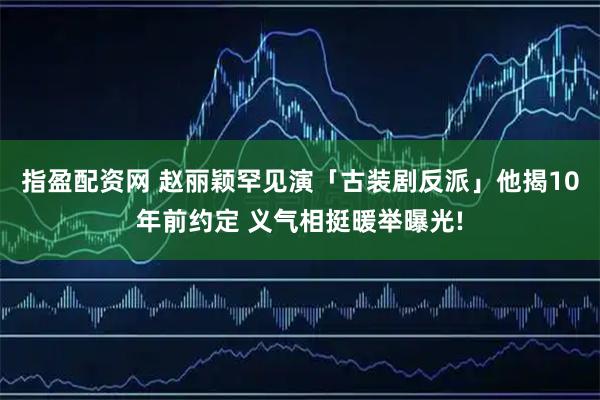 指盈配资网 赵丽颖罕见演「古装剧反派」他揭10年前约定 义气相挺暖举曝光!