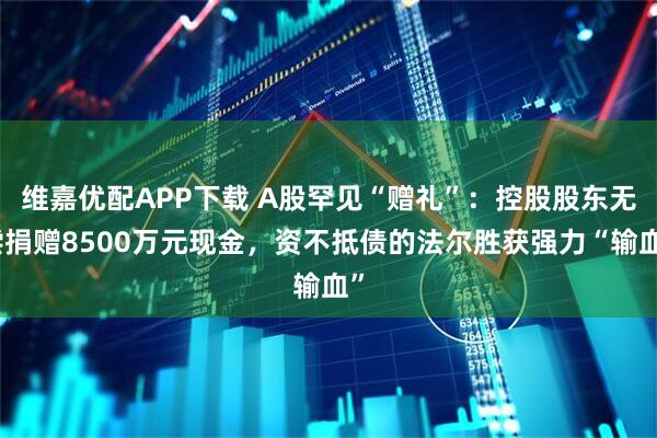 维嘉优配APP下载 A股罕见“赠礼”：控股股东无偿捐赠8500万元现金，资不抵债的法尔胜获强力“输血”