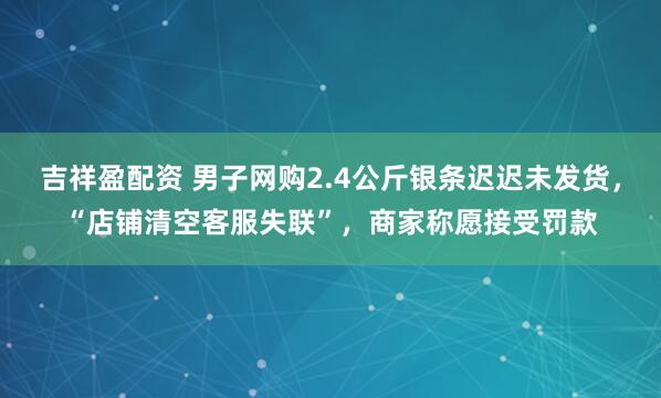 吉祥盈配资 男子网购2.4公斤银条迟迟未发货，“店铺清空客服失联”，商家称愿接受罚款