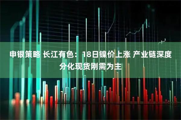 申银策略 长江有色：18日镍价上涨 产业链深度分化现货刚需为主