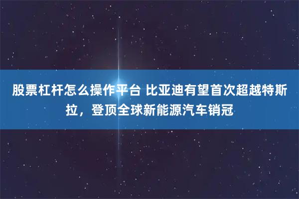 股票杠杆怎么操作平台 比亚迪有望首次超越特斯拉，登顶全球新能源汽车销冠