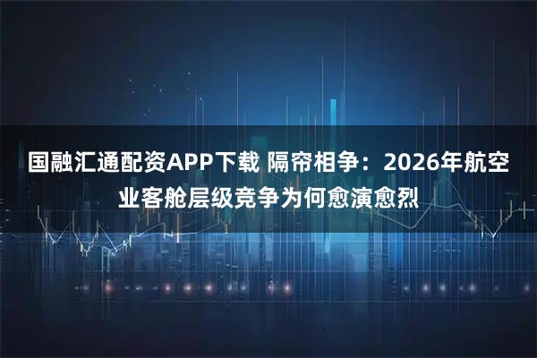 国融汇通配资APP下载 隔帘相争：2026年航空业客舱层级竞争为何愈演愈烈
