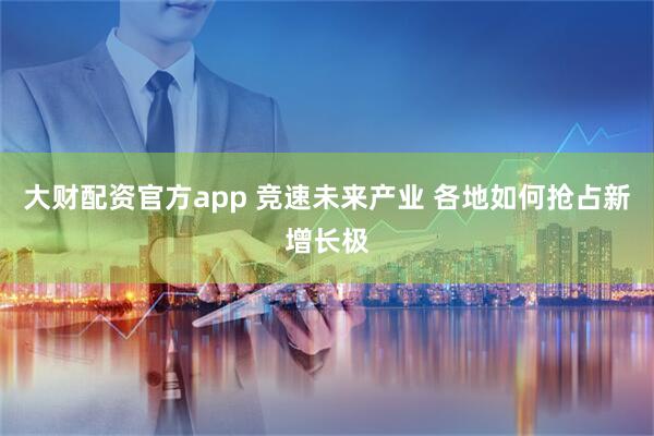 大财配资官方app 竞速未来产业 各地如何抢占新增长极