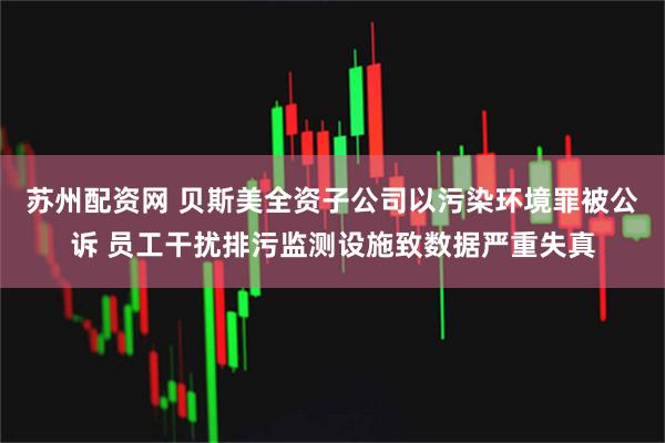 苏州配资网 贝斯美全资子公司以污染环境罪被公诉 员工干扰排污监测设施致数据严重失真