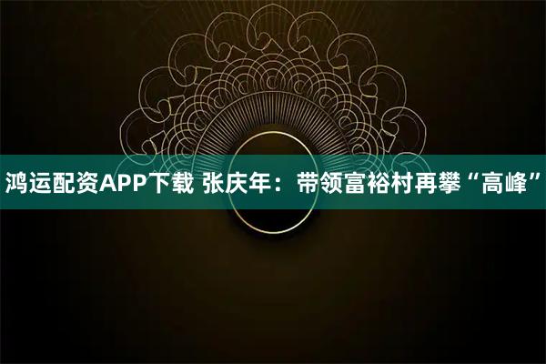 鸿运配资APP下载 张庆年：带领富裕村再攀“高峰”