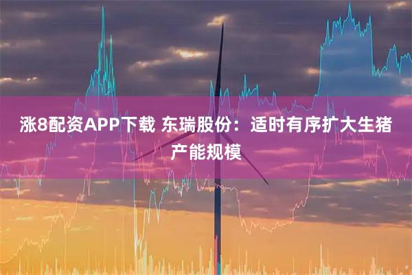 涨8配资APP下载 东瑞股份：适时有序扩大生猪产能规模