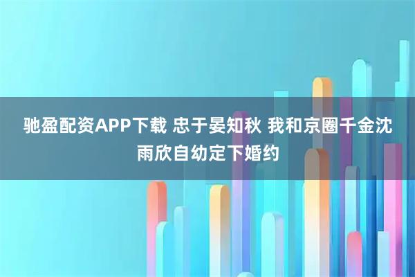 驰盈配资APP下载 忠于晏知秋 我和京圈千金沈雨欣自幼定下婚约