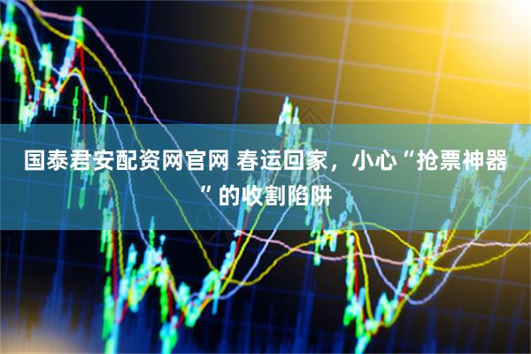 国泰君安配资网官网 春运回家，小心“抢票神器”的收割陷阱