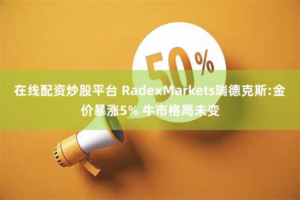 在线配资炒股平台 RadexMarkets瑞德克斯:金价暴涨5% 牛市格局未变