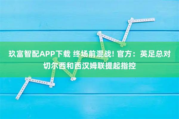 玖富智配APP下载 终场前混战! 官方：英足总对切尔西和西汉姆联提起指控