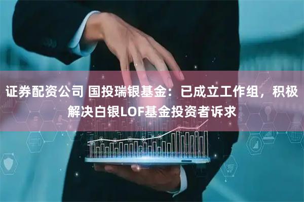 证券配资公司 国投瑞银基金：已成立工作组，积极解决白银LOF基金投资者诉求